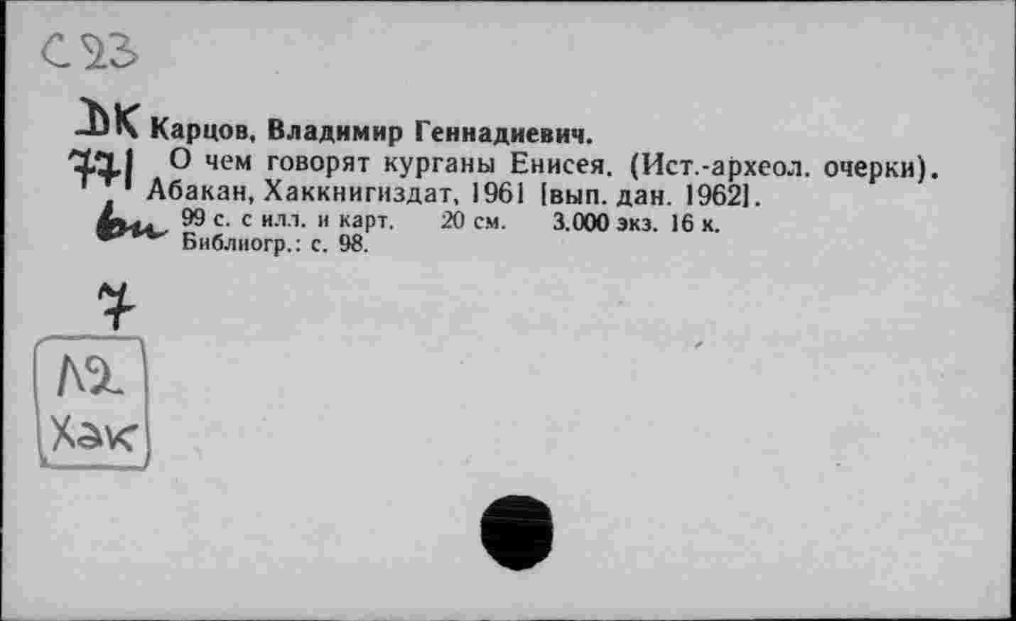 ﻿
м Карцов, Владимир Геннадиевич.
О чем говорят курганы Енисея. (Ист.-археол. очерки). ' 1 Абакан, Хаккнигиздат, 1961 [вып. дан. 1962].
99 с. с илл. и карт. 20 см. 3.000 экэ. 16 к.
Библиогр.: с. 98.
№
—_j